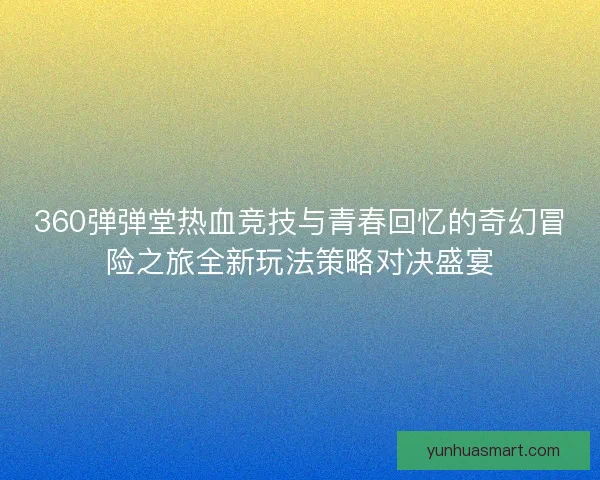 360弹弹堂热血竞技与青春回忆的奇幻冒险之旅全新玩法策略对决盛宴