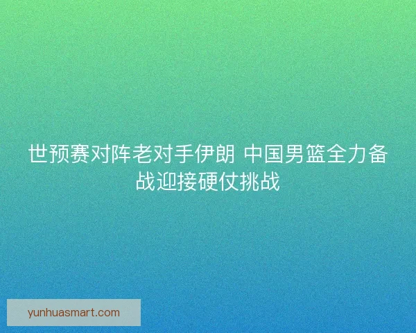 世预赛对阵老对手伊朗 中国男篮全力备战迎接硬仗挑战