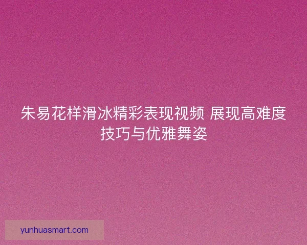 朱易花样滑冰精彩表现视频 展现高难度技巧与优雅舞姿